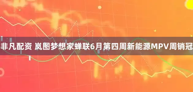 非凡配资 岚图梦想家蝉联6月第四周新能源MPV周销冠