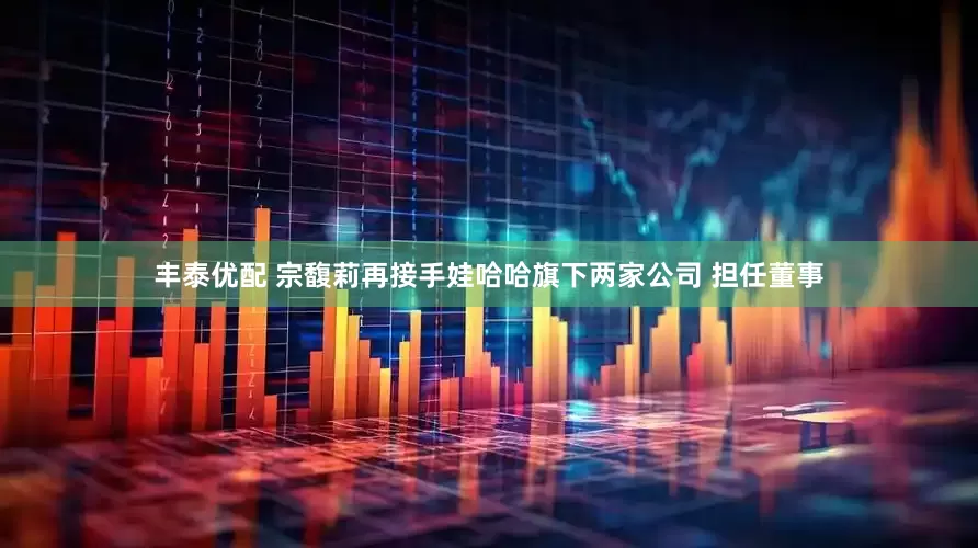 丰泰优配 宗馥莉再接手娃哈哈旗下两家公司 担任董事