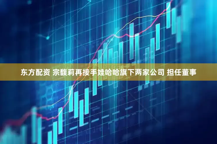 东方配资 宗馥莉再接手娃哈哈旗下两家公司 担任董事