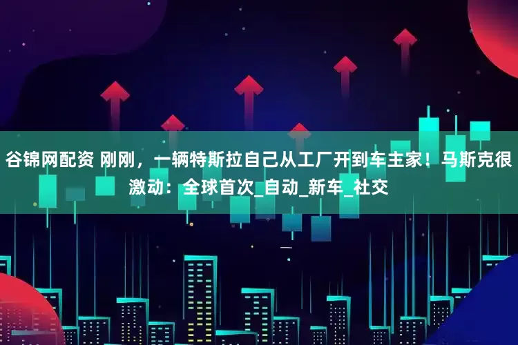 谷锦网配资 刚刚，一辆特斯拉自己从工厂开到车主家！马斯克很激动：全球首次_自动_新车_社交