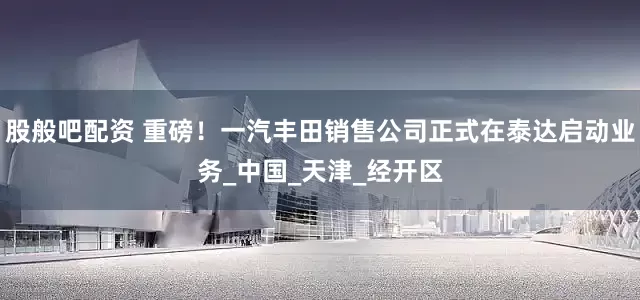 股般吧配资 重磅！一汽丰田销售公司正式在泰达启动业务_中国_天津_经开区