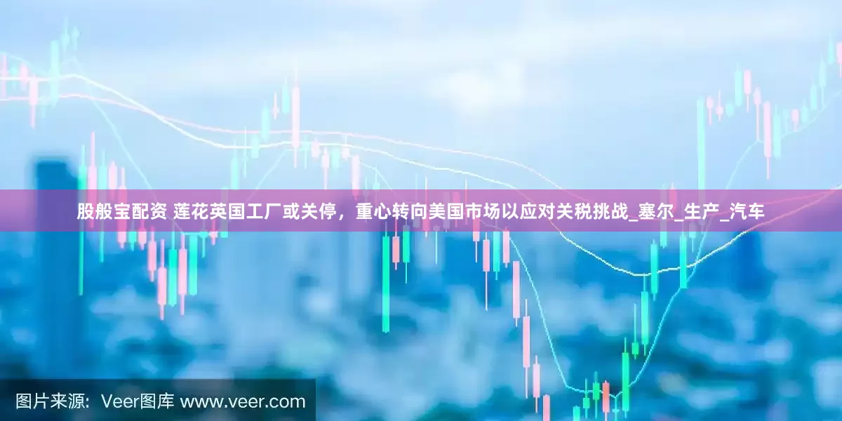 股般宝配资 莲花英国工厂或关停，重心转向美国市场以应对关税挑战_塞尔_生产_汽车
