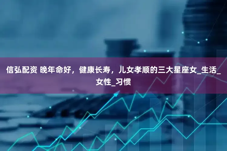 信弘配资 晚年命好，健康长寿，儿女孝顺的三大星座女_生活_女性_习惯