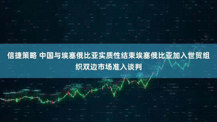 信捷策略 中国与埃塞俄比亚实质性结束埃塞俄比亚加入世贸组织双边市场准入谈判