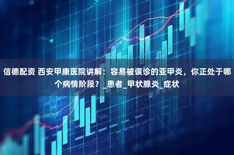 信德配资 西安甲康医院讲解：容易被误诊的亚甲炎，你正处于哪个病情阶段？_患者_甲状腺炎_症状