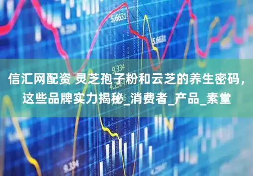 信汇网配资 灵芝孢子粉和云芝的养生密码，这些品牌实力揭秘_消费者_产品_素堂