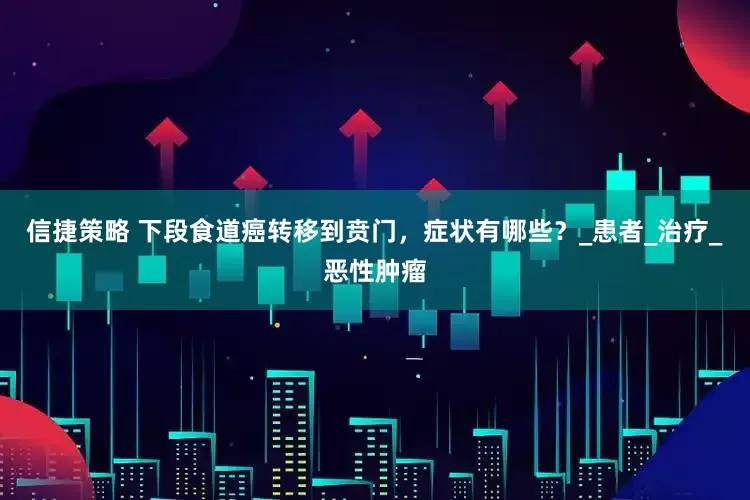 信捷策略 下段食道癌转移到贲门，症状有哪些？_患者_治疗_恶性肿瘤