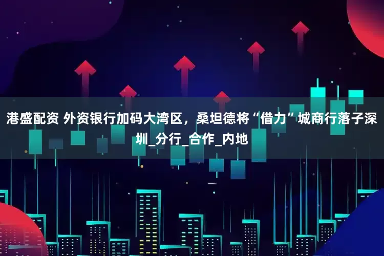 港盛配资 外资银行加码大湾区，桑坦德将“借力”城商行落子深圳_分行_合作_内地