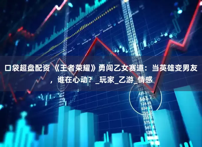 口袋超盘配资 《王者荣耀》勇闯乙女赛道：当英雄变男友，谁在心动？_玩家_乙游_情感
