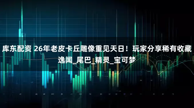 库东配资 26年老皮卡丘雕像重见天日！玩家分享稀有收藏逸闻_尾巴_精灵_宝可梦