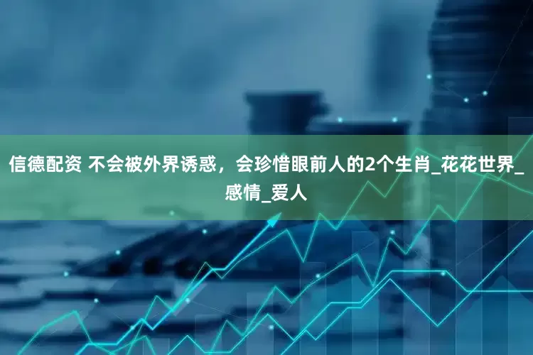信德配资 不会被外界诱惑，会珍惜眼前人的2个生肖_花花世界_感情_爱人