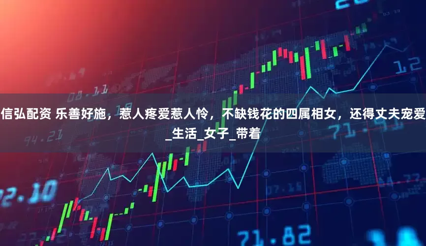 信弘配资 乐善好施，惹人疼爱惹人怜，不缺钱花的四属相女，还得丈夫宠爱_生活_女子_带着