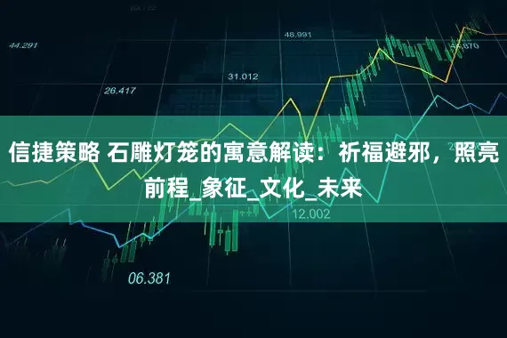 信捷策略 石雕灯笼的寓意解读：祈福避邪，照亮前程_象征_文化_未来