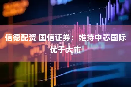 信德配资 国信证券：维持中芯国际优于大市