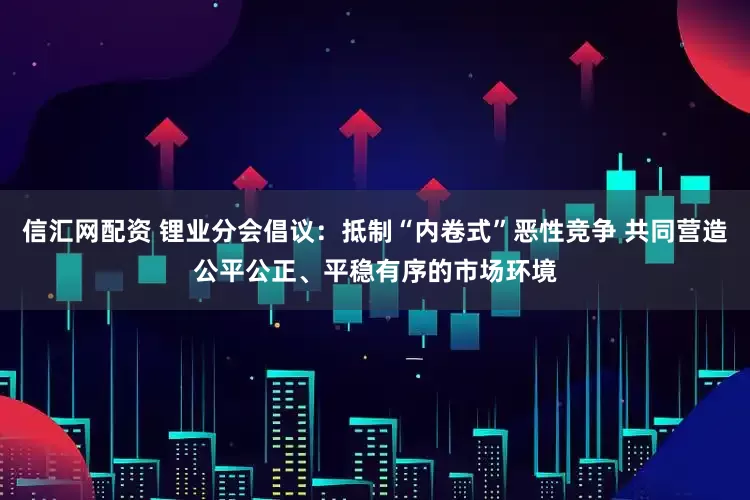 信汇网配资 锂业分会倡议：抵制“内卷式”恶性竞争 共同营造公平公正、平稳有序的市场环境