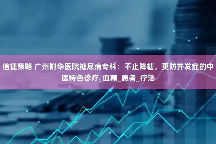 信捷策略 广州附华医院糖尿病专科：不止降糖，更防并发症的中医特色诊疗_血糖_患者_疗法