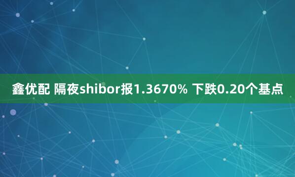 鑫优配 隔夜shibor报1.3670% 下跌0.20个基点