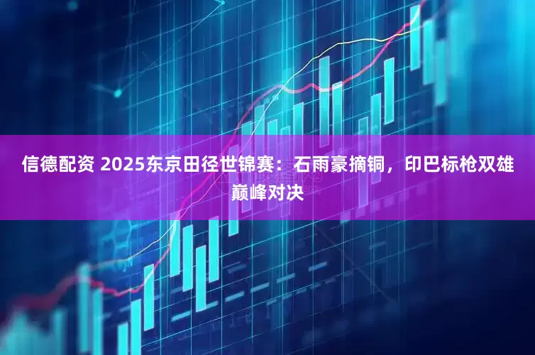 信德配资 2025东京田径世锦赛：石雨豪摘铜，印巴标枪双雄巅峰对决