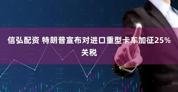 信弘配资 特朗普宣布对进口重型卡车加征25%关税