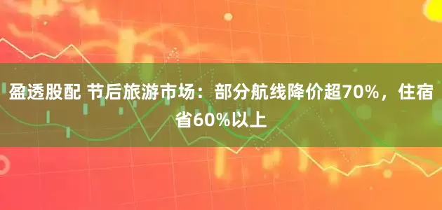 盈透股配 节后旅游市场：部分航线降价超70%，住宿省60%以上