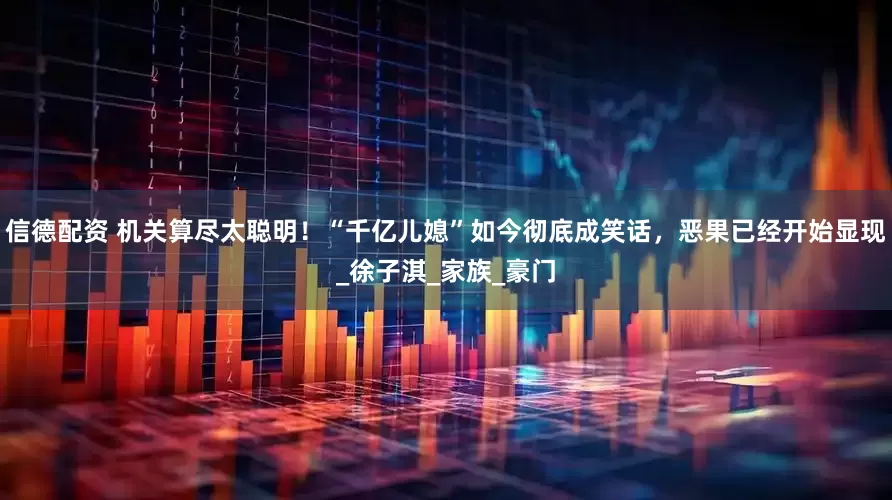 信德配资 机关算尽太聪明!“千亿儿媳”如今彻底成笑话,恶果已经开始显现_徐子淇_家族_豪门