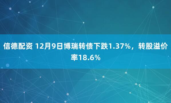 信德配资 12月9日博瑞转债下跌1.37%，转股溢价率18.6%