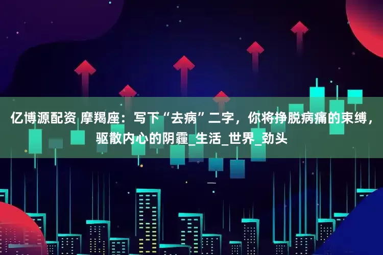 亿博源配资 摩羯座：写下“去病”二字，你将挣脱病痛的束缚，驱散内心的阴霾_生活_世界_劲头