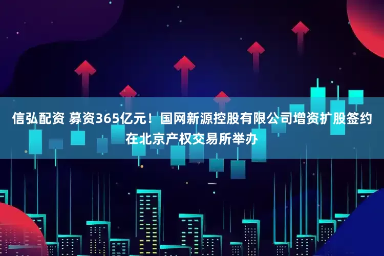 信弘配资 募资365亿元！国网新源控股有限公司增资扩股签约在北京产权交易所举办