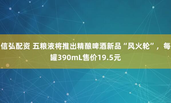 信弘配资 五粮液将推出精酿啤酒新品“风火轮”，每罐390mL售价19.5元