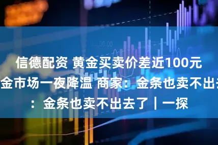 信德配资 黄金买卖价差近100元/克 水贝黄金市场一夜降温 商家：金条也卖不出去了｜一探