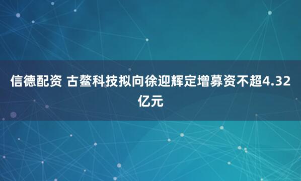 信德配资 古鳌科技拟向徐迎辉定增募资不超4.32亿元